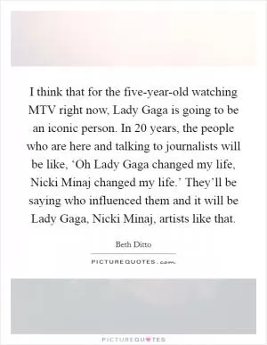 I think that for the five-year-old watching MTV right now, Lady Gaga is going to be an iconic person. In 20 years, the people who are here and talking to journalists will be like, ‘Oh Lady Gaga changed my life, Nicki Minaj changed my life.’ They’ll be saying who influenced them and it will be Lady Gaga, Nicki Minaj, artists like that Picture Quote #1
