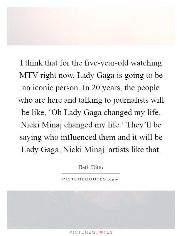 I think that for the five-year-old watching MTV right now, Lady Gaga is going to be an iconic person. In 20 years, the people who are here and talking to journalists will be like, ‘Oh Lady Gaga changed my life, Nicki Minaj changed my life.' They'll be saying who influenced them and it will be Lady Gaga, Nicki Minaj, artists like that Picture Quote #1