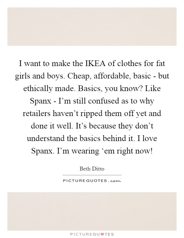 I want to make the IKEA of clothes for fat girls and boys. Cheap, affordable, basic - but ethically made. Basics, you know? Like Spanx - I’m still confused as to why retailers haven’t ripped them off yet and done it well. It’s because they don’t understand the basics behind it. I love Spanx. I’m wearing ‘em right now! Picture Quote #1