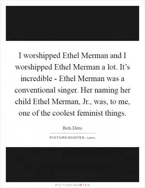 I worshipped Ethel Merman and I worshipped Ethel Merman a lot. It’s incredible - Ethel Merman was a conventional singer. Her naming her child Ethel Merman, Jr., was, to me, one of the coolest feminist things Picture Quote #1