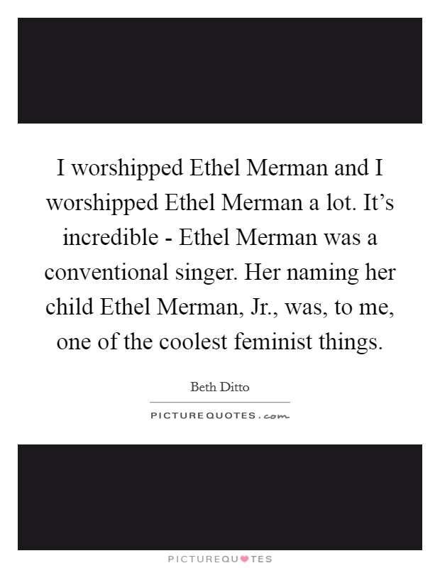 I worshipped Ethel Merman and I worshipped Ethel Merman a lot. It's incredible - Ethel Merman was a conventional singer. Her naming her child Ethel Merman, Jr., was, to me, one of the coolest feminist things Picture Quote #1