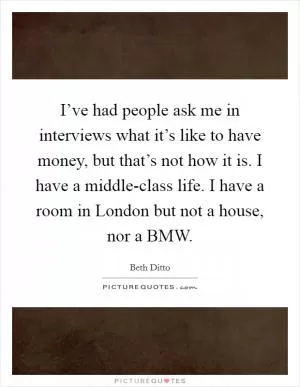 I’ve had people ask me in interviews what it’s like to have money, but that’s not how it is. I have a middle-class life. I have a room in London but not a house, nor a BMW Picture Quote #1