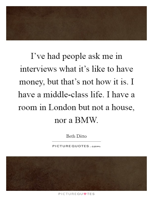 I've had people ask me in interviews what it's like to have money, but that's not how it is. I have a middle-class life. I have a room in London but not a house, nor a BMW Picture Quote #1