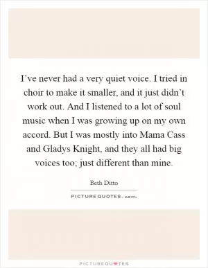 I’ve never had a very quiet voice. I tried in choir to make it smaller, and it just didn’t work out. And I listened to a lot of soul music when I was growing up on my own accord. But I was mostly into Mama Cass and Gladys Knight, and they all had big voices too; just different than mine Picture Quote #1