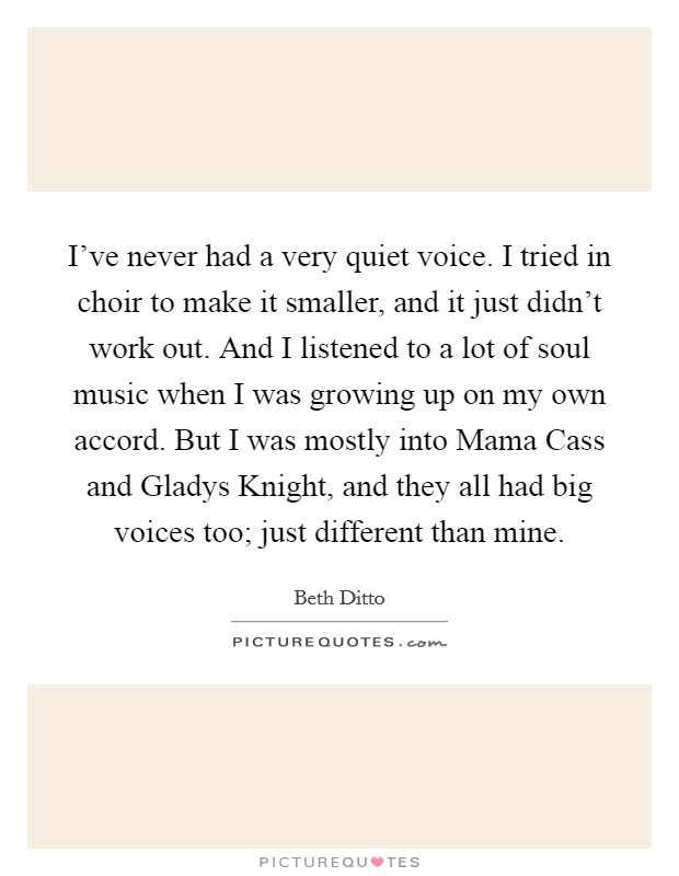 I've never had a very quiet voice. I tried in choir to make it smaller, and it just didn't work out. And I listened to a lot of soul music when I was growing up on my own accord. But I was mostly into Mama Cass and Gladys Knight, and they all had big voices too; just different than mine Picture Quote #1