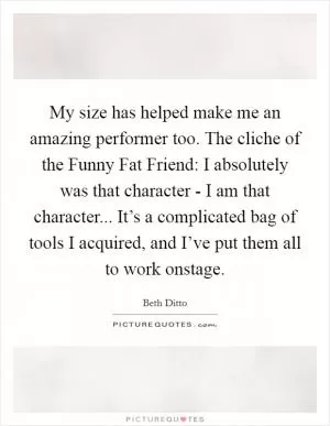 My size has helped make me an amazing performer too. The cliche of the Funny Fat Friend: I absolutely was that character - I am that character... It’s a complicated bag of tools I acquired, and I’ve put them all to work onstage Picture Quote #1