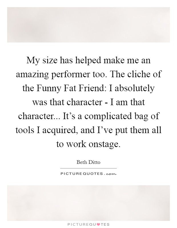 My size has helped make me an amazing performer too. The cliche of the Funny Fat Friend: I absolutely was that character - I am that character... It's a complicated bag of tools I acquired, and I've put them all to work onstage Picture Quote #1