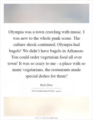 Olympia was a town crawling with music. I was new to the whole punk scene. The culture shock continued; Olympia had bagels! We didn’t have bagels in Arkansas. You could order vegetarian food all over town! It was so crazy to me - a place with so many vegetarians, the restaurants made special dishes for them? Picture Quote #1