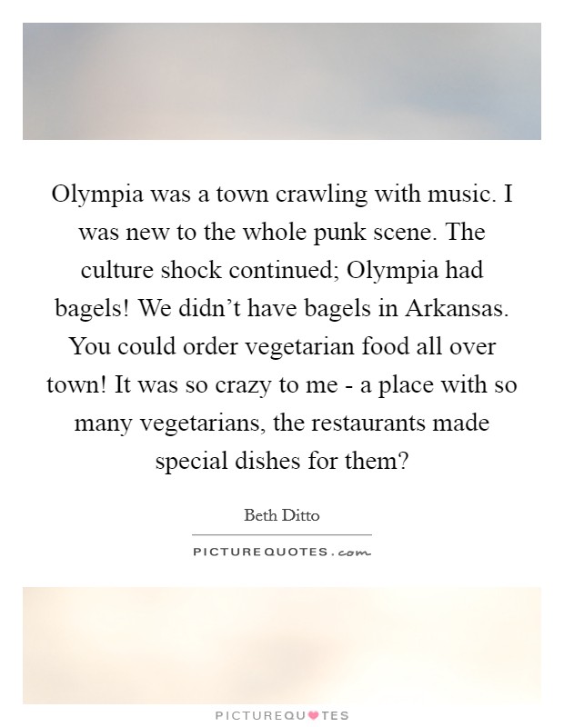 Olympia was a town crawling with music. I was new to the whole punk scene. The culture shock continued; Olympia had bagels! We didn't have bagels in Arkansas. You could order vegetarian food all over town! It was so crazy to me - a place with so many vegetarians, the restaurants made special dishes for them? Picture Quote #1