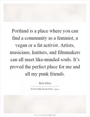 Portland is a place where you can find a community as a feminist, a vegan or a fat activist. Artists, musicians, knitters, and filmmakers can all meet like-minded souls. It’s proved the perfect place for me and all my punk friends Picture Quote #1