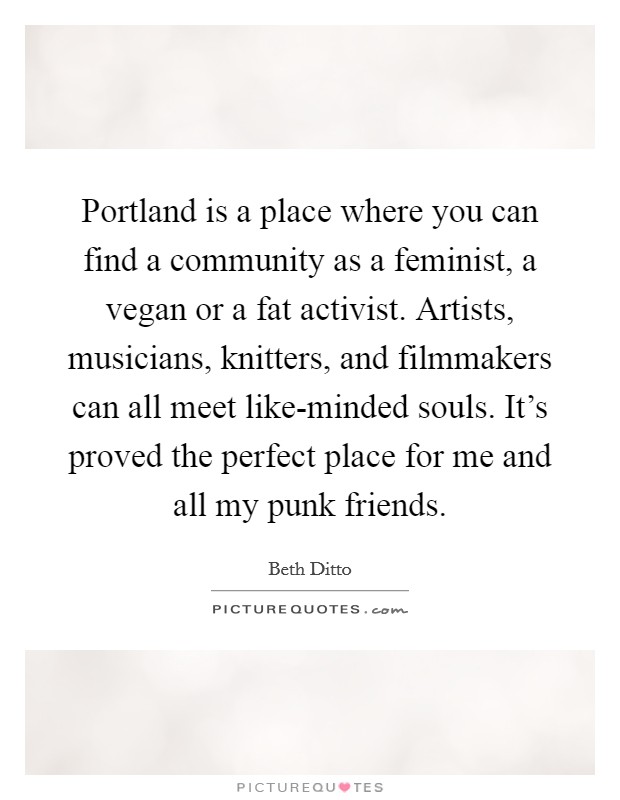 Portland is a place where you can find a community as a feminist, a vegan or a fat activist. Artists, musicians, knitters, and filmmakers can all meet like-minded souls. It's proved the perfect place for me and all my punk friends Picture Quote #1