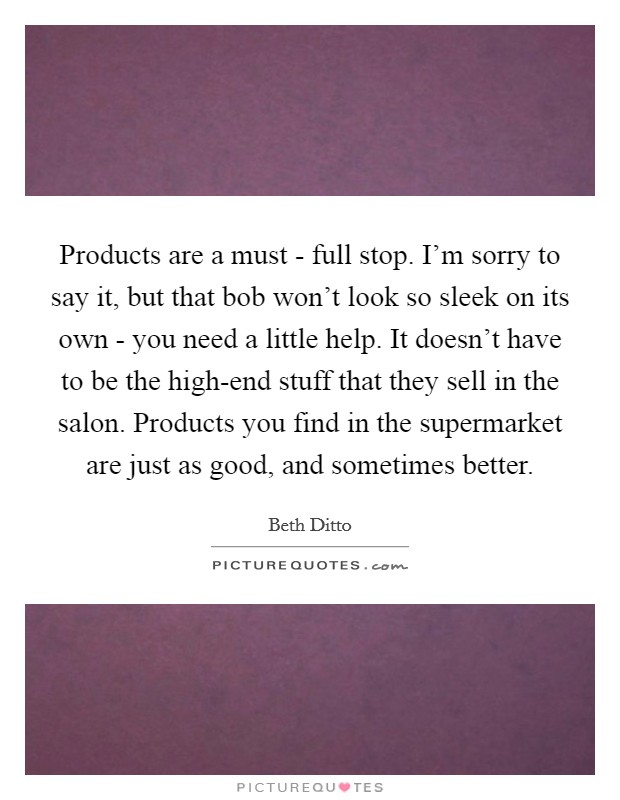 Products are a must - full stop. I'm sorry to say it, but that bob won't look so sleek on its own - you need a little help. It doesn't have to be the high-end stuff that they sell in the salon. Products you find in the supermarket are just as good, and sometimes better Picture Quote #1