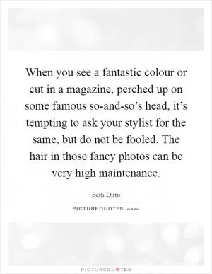 When you see a fantastic colour or cut in a magazine, perched up on some famous so-and-so’s head, it’s tempting to ask your stylist for the same, but do not be fooled. The hair in those fancy photos can be very high maintenance Picture Quote #1