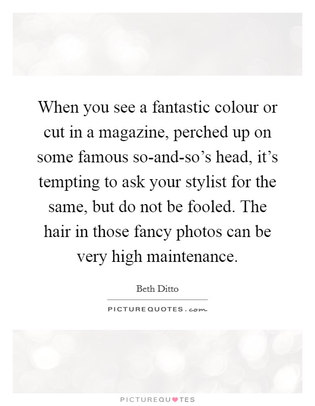 When you see a fantastic colour or cut in a magazine, perched up on some famous so-and-so's head, it's tempting to ask your stylist for the same, but do not be fooled. The hair in those fancy photos can be very high maintenance Picture Quote #1