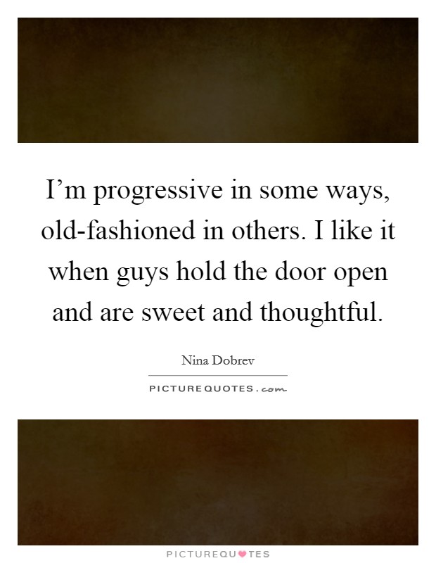 I'm progressive in some ways, old-fashioned in others. I like it when guys hold the door open and are sweet and thoughtful Picture Quote #1