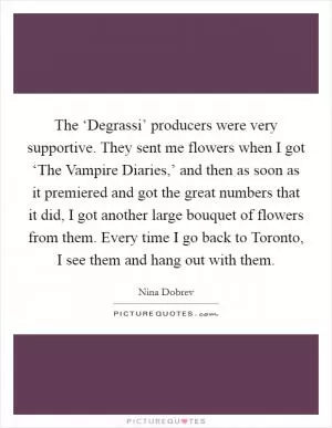 The ‘Degrassi’ producers were very supportive. They sent me flowers when I got ‘The Vampire Diaries,’ and then as soon as it premiered and got the great numbers that it did, I got another large bouquet of flowers from them. Every time I go back to Toronto, I see them and hang out with them Picture Quote #1