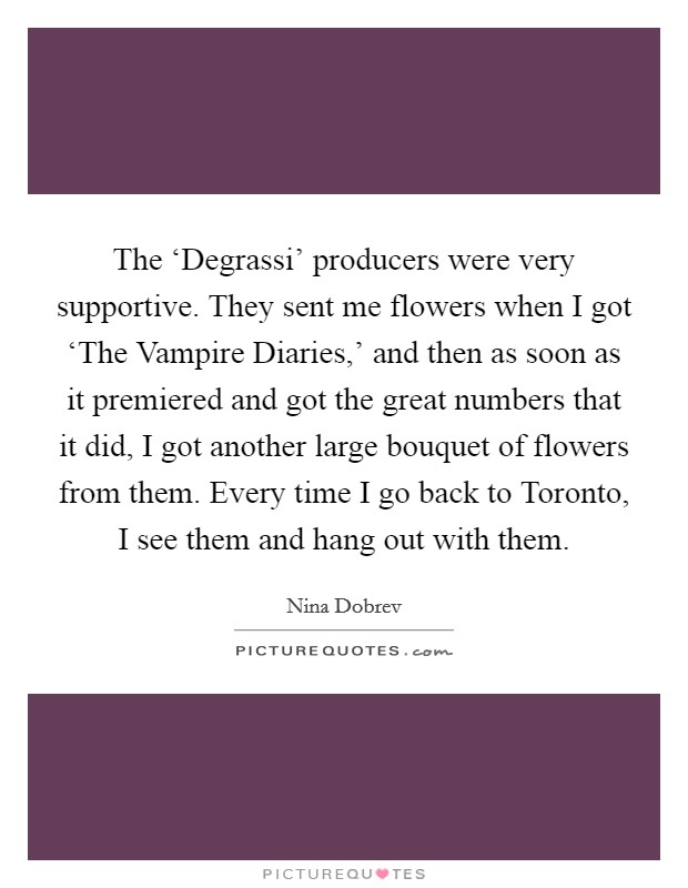 The ‘Degrassi' producers were very supportive. They sent me flowers when I got ‘The Vampire Diaries,' and then as soon as it premiered and got the great numbers that it did, I got another large bouquet of flowers from them. Every time I go back to Toronto, I see them and hang out with them Picture Quote #1