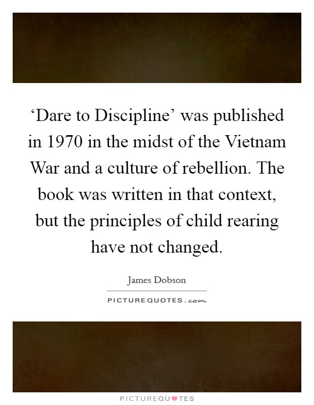 ‘Dare to Discipline’ was published in 1970 in the midst of the Vietnam War and a culture of rebellion. The book was written in that context, but the principles of child rearing have not changed Picture Quote #1