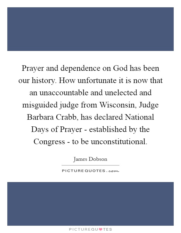 Prayer and dependence on God has been our history. How unfortunate it is now that an unaccountable and unelected and misguided judge from Wisconsin, Judge Barbara Crabb, has declared National Days of Prayer - established by the Congress - to be unconstitutional Picture Quote #1