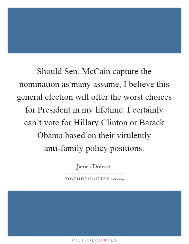 Should Sen. McCain capture the nomination as many assume, I believe this general election will offer the worst choices for President in my lifetime. I certainly can't vote for Hillary Clinton or Barack Obama based on their virulently anti-family policy positions Picture Quote #1