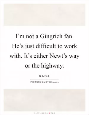 I’m not a Gingrich fan. He’s just difficult to work with. It’s either Newt’s way or the highway Picture Quote #1