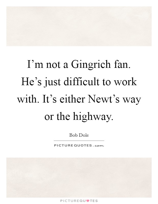I'm not a Gingrich fan. He's just difficult to work with. It's either Newt's way or the highway Picture Quote #1