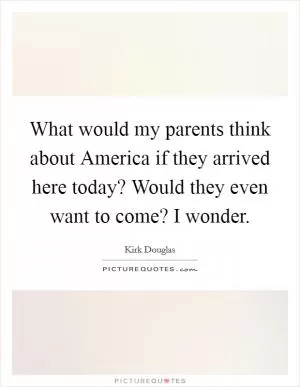 What would my parents think about America if they arrived here today? Would they even want to come? I wonder Picture Quote #1