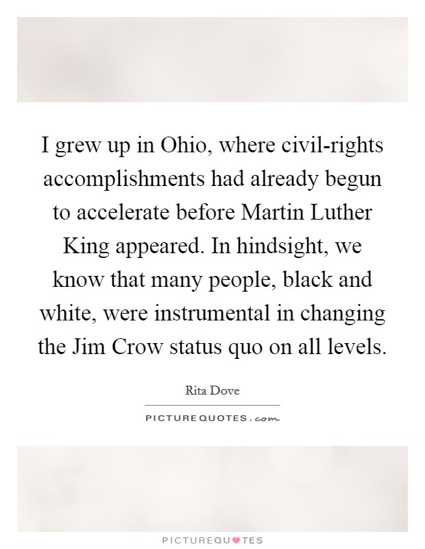 I grew up in Ohio, where civil-rights accomplishments had already begun to accelerate before Martin Luther King appeared. In hindsight, we know that many people, black and white, were instrumental in changing the Jim Crow status quo on all levels Picture Quote #1