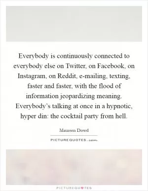 Everybody is continuously connected to everybody else on Twitter, on Facebook, on Instagram, on Reddit, e-mailing, texting, faster and faster, with the flood of information jeopardizing meaning. Everybody’s talking at once in a hypnotic, hyper din: the cocktail party from hell Picture Quote #1