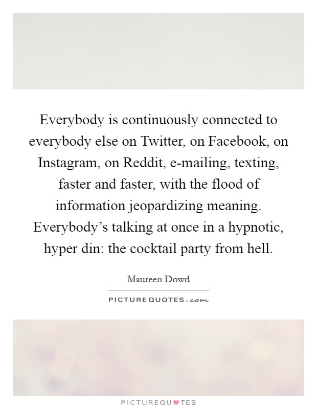 Everybody is continuously connected to everybody else on Twitter, on Facebook, on Instagram, on Reddit, e-mailing, texting, faster and faster, with the flood of information jeopardizing meaning. Everybody's talking at once in a hypnotic, hyper din: the cocktail party from hell Picture Quote #1
