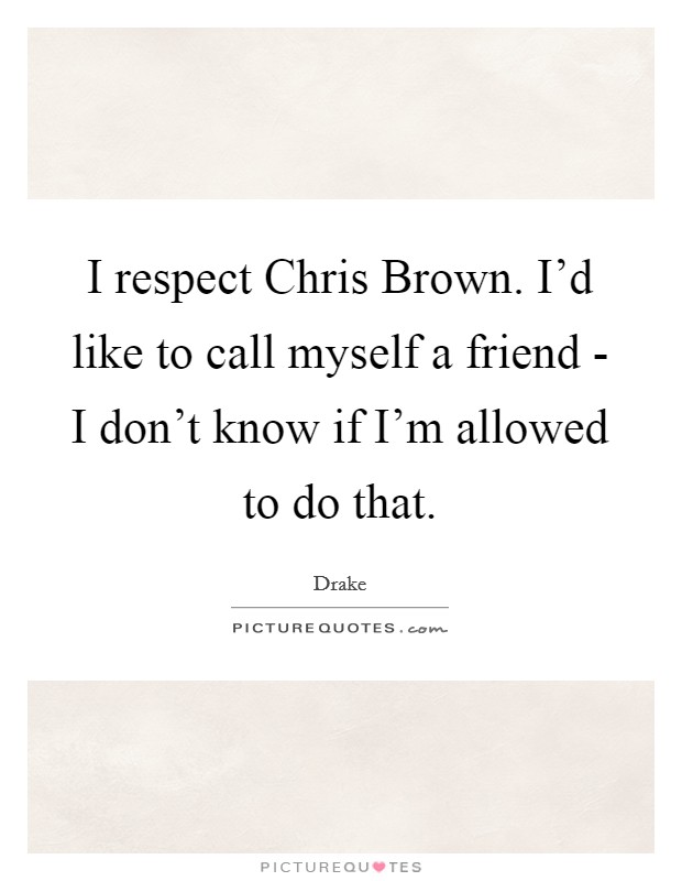 I respect Chris Brown. I'd like to call myself a friend - I don't know if I'm allowed to do that Picture Quote #1