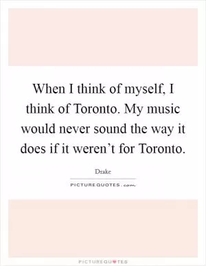 When I think of myself, I think of Toronto. My music would never sound the way it does if it weren’t for Toronto Picture Quote #1