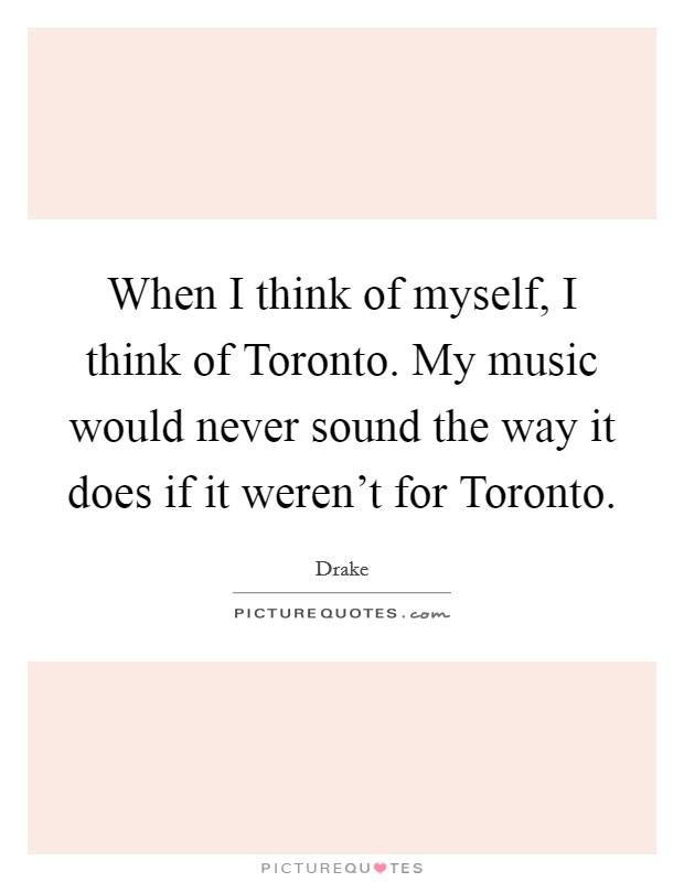 When I think of myself, I think of Toronto. My music would never sound the way it does if it weren't for Toronto Picture Quote #1