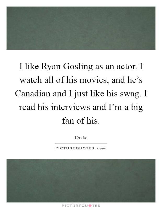 I like Ryan Gosling as an actor. I watch all of his movies, and he's Canadian and I just like his swag. I read his interviews and I'm a big fan of his Picture Quote #1