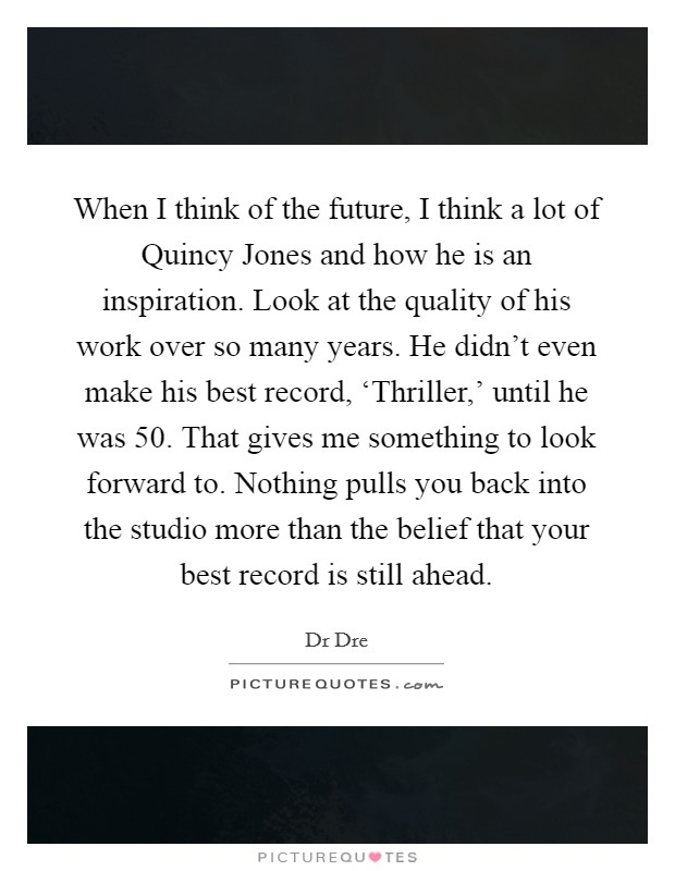 When I think of the future, I think a lot of Quincy Jones and how he is an inspiration. Look at the quality of his work over so many years. He didn't even make his best record, ‘Thriller,' until he was 50. That gives me something to look forward to. Nothing pulls you back into the studio more than the belief that your best record is still ahead Picture Quote #1