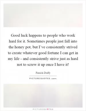 Good luck happens to people who work hard for it. Sometimes people just fall into the honey pot, but I’ve consistently strived to create whatever good fortune I can get in my life - and consistently strive just as hard not to screw it up once I have it! Picture Quote #1