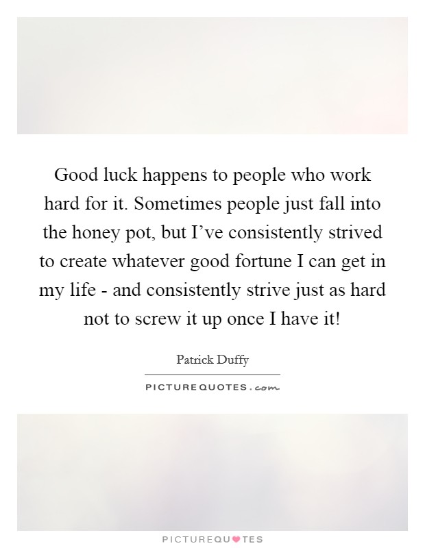 Good luck happens to people who work hard for it. Sometimes people just fall into the honey pot, but I've consistently strived to create whatever good fortune I can get in my life - and consistently strive just as hard not to screw it up once I have it! Picture Quote #1