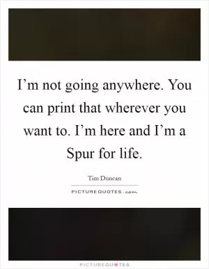 I’m not going anywhere. You can print that wherever you want to. I’m here and I’m a Spur for life Picture Quote #1