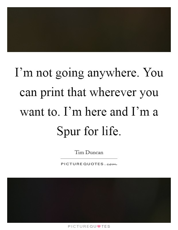 I'm not going anywhere. You can print that wherever you want to. I'm here and I'm a Spur for life Picture Quote #1