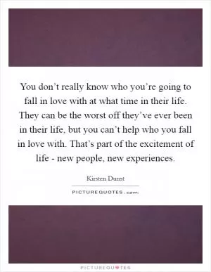 You don’t really know who you’re going to fall in love with at what time in their life. They can be the worst off they’ve ever been in their life, but you can’t help who you fall in love with. That’s part of the excitement of life - new people, new experiences Picture Quote #1