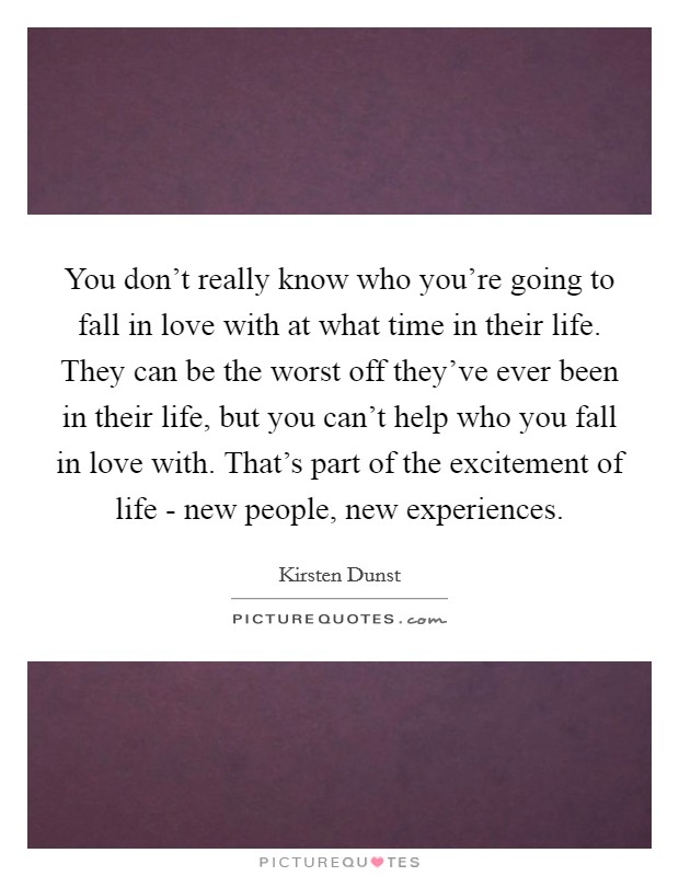 You don't really know who you're going to fall in love with at what time in their life. They can be the worst off they've ever been in their life, but you can't help who you fall in love with. That's part of the excitement of life - new people, new experiences Picture Quote #1