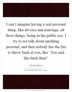 I can’t imagine having a real personal thing, like divorce and marriage, all those things, being in the public eye. I try to not talk about anything personal, and then nobody has the fire to throw back at you, like ‘You said this back then!’ Picture Quote #1