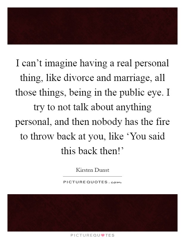I can't imagine having a real personal thing, like divorce and marriage, all those things, being in the public eye. I try to not talk about anything personal, and then nobody has the fire to throw back at you, like ‘You said this back then!' Picture Quote #1