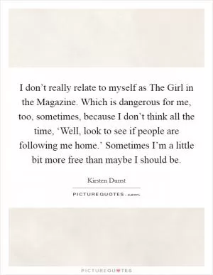 I don’t really relate to myself as The Girl in the Magazine. Which is dangerous for me, too, sometimes, because I don’t think all the time, ‘Well, look to see if people are following me home.’ Sometimes I’m a little bit more free than maybe I should be Picture Quote #1