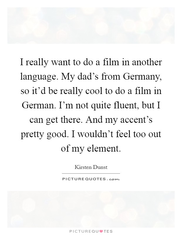 I really want to do a film in another language. My dad's from Germany, so it'd be really cool to do a film in German. I'm not quite fluent, but I can get there. And my accent's pretty good. I wouldn't feel too out of my element Picture Quote #1