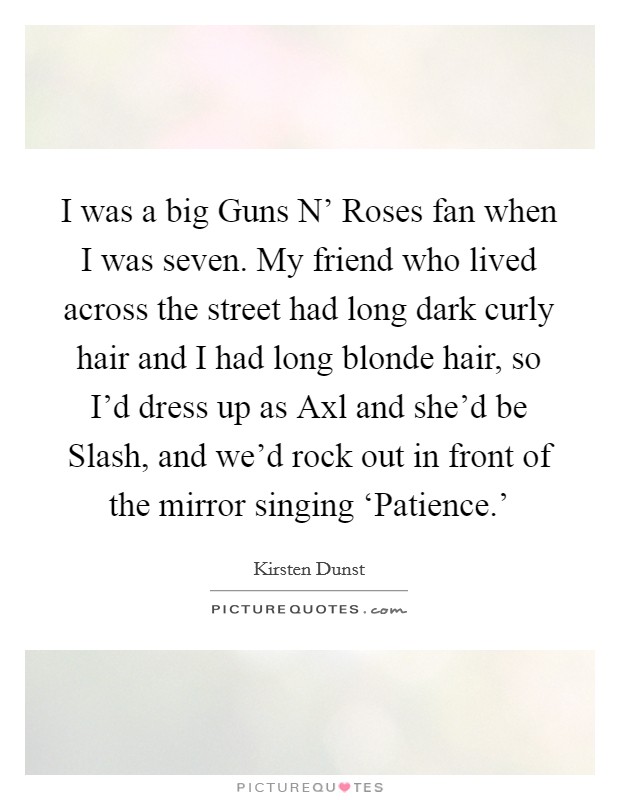 I was a big Guns N' Roses fan when I was seven. My friend who lived across the street had long dark curly hair and I had long blonde hair, so I'd dress up as Axl and she'd be Slash, and we'd rock out in front of the mirror singing ‘Patience.' Picture Quote #1