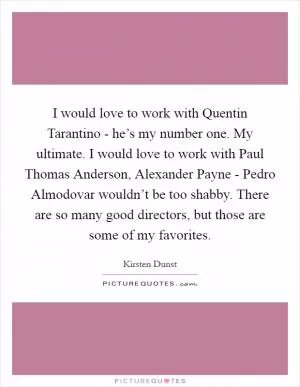 I would love to work with Quentin Tarantino - he’s my number one. My ultimate. I would love to work with Paul Thomas Anderson, Alexander Payne - Pedro Almodovar wouldn’t be too shabby. There are so many good directors, but those are some of my favorites Picture Quote #1