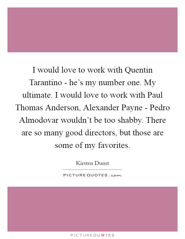 I would love to work with Quentin Tarantino - he's my number one. My ultimate. I would love to work with Paul Thomas Anderson, Alexander Payne - Pedro Almodovar wouldn't be too shabby. There are so many good directors, but those are some of my favorites Picture Quote #1