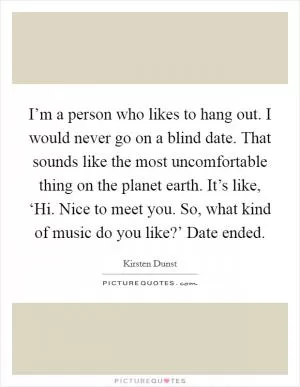 I’m a person who likes to hang out. I would never go on a blind date. That sounds like the most uncomfortable thing on the planet earth. It’s like, ‘Hi. Nice to meet you. So, what kind of music do you like?’ Date ended Picture Quote #1
