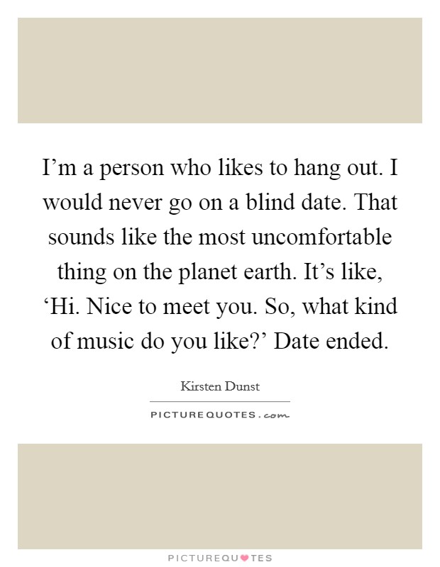 I'm a person who likes to hang out. I would never go on a blind date. That sounds like the most uncomfortable thing on the planet earth. It's like, ‘Hi. Nice to meet you. So, what kind of music do you like?' Date ended Picture Quote #1
